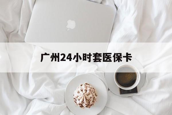 汉中广州24小时套医保卡(广州哪里有套医保卡地方)