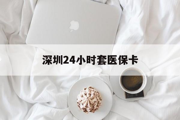汉中深圳24小时套医保卡(深圳医保套现有电话联系)