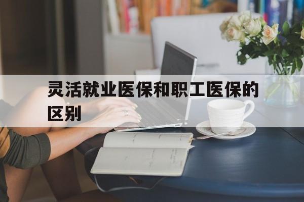 汉中灵活就业医保和职工医保的区别(天津灵活就业医保和职工医保的区别)